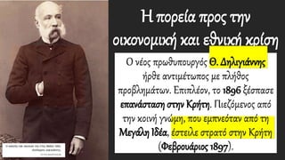 Η πορεία προς την
οικονομική και εθνική κρίση
Ο νέος πρωθυπουργός Θ. Δηλιγιάννης
ήρθε αντιμέτωπος με πλήθος
προβλημάτων. Επιπλέον, το 1896 ξέσπασε
επανάσταση στην Κρήτη. Πιεζόμενος από
την κοινή γνώμη, που εμπνεόταν από τη
Μεγάλη Ιδέα, έστειλε στρατό στην Κρήτη
(Φεβρουάριος 1897).
 