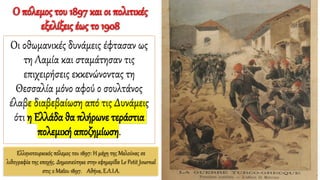Ελληνοτουρκικός πόλεμος του 1897: Η μάχη της Μελούνας σε
λιθογραφία της εποχής. Δημοσιεύτηκε στην εφημερίδα Le Petit Journal
στις 2 Μαΐου 1897. Αθήνα, Ε.Λ.Ι.Α.
Ο πόλεμος του 1897 και οι πολιτικές
εξελίξεις έως το 1908
Οι οθωμανικές δυνάμεις έφτασαν ως
τη Λαμία και σταμάτησαν τις
επιχειρήσεις εκκενώνοντας τη
Θεσσαλία μόνο αφού ο σουλτάνος
έλαβε διαβεβαίωση από τις Δυνάμεις
ότι η Ελλάδα θα πλήρωνε τεράστια
πολεμική αποζημίωση.
 