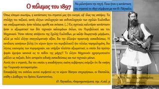 Όπως είπομεν ανωτέρω, η κατάστασις του στρατού μας ήτο οικτρά, υφ' όλας τας απόψεις. Τα
στελέχη του πεζικού, εκτός ολίγων υπολοχαγών και ανθυπολοχαγών των σχολών Ευελπίδων
και υπαξιωματικών, ήσαν τελείως αμαθή και ανίκανα. (…) Εις σχετικώς καλυτέραν κατάστασιν
ήσαν οι αξιωματικοί των δύο τεχνικών καλουμένων όπλων, του Πυροβολικού και του
Μηχανικού. Ήσαν πάντες απόφοιτοι της Σχολής Ευελπίδων, με καλήν θεωρητικήν μόρφωσιν,
αλλά με πολύ ολίγην επαγγελματικήν αξίαν, δια την έλλειψιν πρακτικής εκπαιδεύσεως. Η
εκτέλεσις ασκήσεων βολής (το κύριον έργον του πυροβολικού) ήτο τελείως παρημελημένη, δια
λόγους οικονομίας των πυρομαχικών, και υπήρξαν πλείστοι αξιωματικοί, οι οποίοι δια πρώτην
φοράν έρριψαν κανονιά εις το πεδίον της μάχης!! Το ολίγον Μηχανικόν εχρησιμοποιείτο
μάλλον ως πεζικόν, διότι εστερείτο ειδικής εκπαιδεύσεως και των τεχνικών μέσων.
Αυτός ήτο ο στρατός, δια του οποίου η ανεκδιήγητος εκείνη κυβέρνησις ενόμιζεν ότι θα νικήση
την Τουρκικήν αυτοκρατορίαν.
Επικεφαλής του ενόπλου αυτού συρφετού εις το κύριον θέατρον επιχειρήσεων, εν Θεσσαλία,
ετέθη ο Διάδοχος του θρόνου Κωνσταντίνος.
Θ. Παγκάλου, Απομνημονεύματα, τομ. Α.σελ. 9
Ο πόλεμος του 1897
Αθήνα, περ. 1885, αρματωμένος
φουστανελοφόρος.
Να μελετήσετε την πηγή. Ποια ήταν η κατάσταση
του στρατού το 1897 σύμφωνα με τον Θ. Πάγκαλο;
 