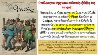 Μια μικρή δουλειά για έξι μεγάλους αστυνομικούς. Στην εικόνα οι Μεγάλες Δυνάμεις
(Αγγλία, Ουγγαρία, Γαλλία, Γερμανία, Ρωσία, Ιταλία) συνοδεύουν την Ελλάδα. Σκίτσο του
Keppler. Πρωτοσέλιδο του περιοδικού Puck, 14 Απριλίου 1897.
Library of Congress Prints and Photographs Division Washington, D.C. 20540 USA:
http://www.loc.gov/pictures/item/2012647661/
Προκειμένου να πληρώσει την αποζημίωση, η Ελλάδα
αναγκάστηκε να πάρει νέο δάνειο. Επιπλέον, οι
Δυνάμεις, για να διασφαλίσουν ότι η Ελλάδα θα
αποπληρώσει τα χρέη της, υποχρέωσαν τη χώρα να
δεχτεί μια επιτροπή Διεθνούς Οικονομικού Ελέγχου
(ΔΟΕ), η οποία ανέλαβε τη διαχείριση των κυριότερων
ελληνικών δημοσίων εσόδων (ο ΔΟΕ ήταν ενεργός ως τα 1978!).
Ο πόλεμος του 1897 και οι πολιτικές εξελίξεις έως
το 1908
 
