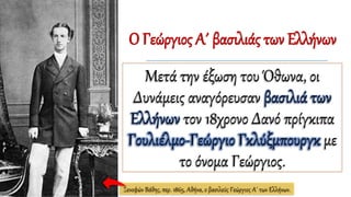 Ο Γεώργιος Α΄ βασιλιάς των Ελλήνων
Μετά την έξωση του Όθωνα, οι
Δυνάμεις αναγόρευσαν βασιλιά των
Ελλήνων τον 18χρονο Δανό πρίγκιπα
Γουλιέλμο-Γεώργιο Γκλύξμπουργκ με
το όνομα Γεώργιος.
Ξενοφών Βάθης, περ. 1865, Αθήνα, ο βασιλεύς Γεώργιος Α΄ των Ελλήνων.
 
