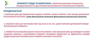 1. ВНЕСЕННЯ ЗМІН ДО БЮДЖЕТНОГО КОДЕКСУ УКРАЇНИ, ЗАКОНУ УКРАЇНИ «ПРО ЗАСАДИ ДЕРЖАВНОЇ
РЕГІОНАЛЬНОЇ ПОЛІТИКИ» щодо удосконалення механізму фінансування регіонального розвитку
10
3. ПРИЙНЯТТЯ ПОСТАНОВИ КАБІНЕТУ МІНІСТРІВ УКРАЇНИ «ПРО ВНЕСЕННЯ ЗМІН ДО ПОРЯДКУ ТА УМОВ
НАДАННЯ СУБВЕНЦІЇ З ДЕРЖАВНОГО БЮДЖЕТУ МІСЦЕВИМ БЮДЖЕТАМ НА ЗДІЙСНЕННЯ ЗАХОДІВ
ЩОДО СОЦІАЛЬНО-ЕКОНОМІЧНОГО РОЗВИТКУ ОКРЕМИХ ТЕРИТОРІЙ»
ПРІОРИТЕТ УРЯДУ ТА МІНРЕГІОНУ: СТВОРЕННЯ УМОВ ДЛЯ СТАБІЛЬНОГО,
ПЕРЕДБАЧУВАНОГО ТА ДОСТУПНОГО ФІНАНСУВАННЯ РЕГІОНАЛЬНОГО РОЗВИТКУ
2. ВНЕСЕННЯ ЗМІН ДО ПОСТАНОВИ КМУ ВІД 18.03.15 № 196 «ДЕЯКІ ПИТАННЯ ДЕРЖАВНОГО ФОНДУ
РЕГІОНАЛЬНОГО РОЗВИТКУ»
ПЕРЕДБАЧАЄТЬСЯ:
 