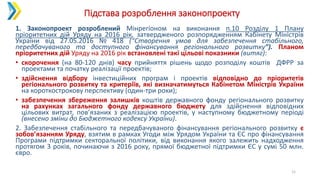 Підстава розроблення законопроекту
11
1. Законопроект розроблений Мінрегіоном на виконання п.10 Розділу 1 Плану
пріоритетних дій Уряду на 2016 рік, затвердженого розпорядженням Кабінету Міністрів
України від 27.05.2016 № 418 (“Створення умов для забезпечення стабільного,
передбачуваного та доступного фінансування регіонального розвитку”). Планом
пріоритетних дій Уряду на 2016 рік встановлені такі цільові показники (витяг):
• скорочення (на 80-120 днів) часу прийняття рішень щодо розподілу коштів ДФРР за
проектами та початку реалізації проектів;
• здійснення відбору інвестиційних програм і проектів відповідно до пріоритетів
регіонального розвитку та критеріїв, які визначатимуться Кабінетом Міністрів України
на короткострокову перспективу (один-три роки);
• забезпечення збереження залишків коштів державного фонду регіонального розвитку
на рахунках загального фонду державного бюджету для здійснення відповідних
цільових витрат, пов’язаних з реалізацією проектів, у наступному бюджетному періоді
(внесено зміни до Бюджетного кодексу України).
2. Забезпечення стабільного та передбачуваного фінансування регіонального розвитку є
зобов’язанням Уряду, взятим в рамках Угоди між Урядом України та ЄС про фінансування
Програми підтримки секторальної політики, від виконання якого залежить надходження
протягом 3 років, починаючи з 2016 року, прямої бюджетної підтримки ЄС у сумі 50 млн.
євро.
 