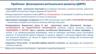 Проблеми фінансування регіонального розвитку (ДФРР)
7
недостатній обсяг капітальних інвестицій для створення поштовху в розвитку регіонів, відсутність
коштів ДФРР для реалізації завдань Державної Стратегії РР;
Ресурси державної підтримки (окрім ДФРР) не сконцентровані на програмах та проектах, включених
до регіональних стратегій розвитку та планів з їх реалізації;
Довготривалі процедури погодження актів КМУ про розподіл коштів ДФРР. НЕГАТИВНИЙ НАСЛІДОК
– неможливість використання коштів в повному обсязі до кінця року.
Невідповідність бюджетного циклу (1 рік) проектному циклу (багаторічні). Наслідок -
НЕСТАБІЛЬНІСТЬ ТА НЕДОСТУПНІСТЬ ФІНАНСУВАННЯ протягом терміну реалізації проекту,
НЕДОБУДОВИ та ЗБИТКИ. Одна з причини нестабільності фінансування та появи недобудов: 1)
річний, а не середньостроковий держбюджет, який не відповідає життєвому циклу інвстиційних
проектів; 2) Казначейство України закриває всі рахунки, відкриті у поточному бюджетному періоді
для виконання бюджету, не пізніше 31 грудня поточного бюджетного періоду або останнього дня
іншого бюджетного періоду.
відсутність чітких вимог та критеріїв відбору проектів в регіонах, що призводить до генерування
неякісних проектів
Відсутність належного моніторингу підготовки та реалізації проектів
 