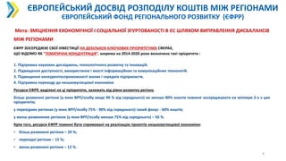 ЄВРОПЕЙСЬКИЙ ДОСВІД РОЗПОДІЛУ КОШТІВ МІЖ РЕГІОНАМИ
ЄВРОПЕЙСЬКИЙ ФОНД РЕГІОНАЛЬНОГО РОЗВИТКУ (ЄФРР)
8
Мета: ЗМІЦНЕННЯ ЕКОНОМІЧНОЇ І СОЦІАЛЬНОЇ ЗГУРТОВАНОСТІ В ЄС ШЛЯХОМ ВИПРАВЛЕННЯ ДИСБАЛАНСІВ
МІЖ РЕГІОНАМИ
ЄФРР ЗОСЕРЕДЖУЄ СВОЇ ІНВЕСТИЦІЇ НА ДЕКІЛЬКОХ КЛЮЧОВИХ ПРІОРИТЕТНИХ СФЕРАХ,
ЩО ВІДОМО ЯК "ТЕМАТИЧНА КОНЦЕНТРАЦІЯ”, зокрема на 2014-2020 роки визначено такі пріоритети :
1. Підтримка наукових досліджень, технологічного розвитку та інновацій.
2. Підвищення доступності, використання і якості інформаційних та комунікаційних технологій.
3. Підвищення конкурентоспроможності малих і середніх підприємств.
4. Підтримка переходу до низьковуглецевої економіки
Ресурси ЄФРР, виділені на ці пріоритети, залежать від рівня розвитку регіону
Більш розвинені регіони (у яких ВРП/особу вище 90 % від середнього) не менше 80% коштів повинні зосереджувати на мінімум 2-х з цих
пріоритетів;
у перехідних регіонах (у яких ВРП/особу 75% - 90% від середнього) такий фокус - 60% коштів;
у менш розвинених регіонах (у яких ВРП/особу менше 75% від середнього) – 50 %.
Крім того, ресурси ЄФРР повинні бути спрямовані на реалізацію проектів низьковуглецевої економіки:
• більш розвинені регіони – 20 %;
• перехідні регіони – 15 %;
• менш розвинені регіони – 12 %.
 