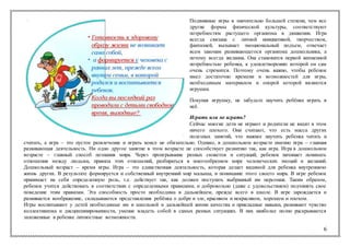 6
Подвижные игры в значительно большей степени, чем все
другие формы физической культуры, соответствуют
потребностям растущего организма в движении. Игра
всегда связана с личной инициативой, творчеством,
фантазией, вызывает эмоциональный подъем, отвечает
всем законам развивающегося организма дошкольника, а
потому всегда желанна. Она становится первой жизненной
потребностью ребенка, к удовлетворению которой он сам
очень стремится. Поэтому очень важно, чтобы ребенок
имел достаточно времени и возможностей для игры,
необходимым материалом и опорой которой являются
игрушки.
Покупая игрушку, не забудьте научить ребёнка играть в
неё.
Играть или не играть?
Сейчас многие дети не играют и родители не видят в этом
ничего плохого. Они считают, что есть масса других
полезных занятий, что важнее научить ребенка читать и
считать, а игра – это пустое развлечение и играть вовсе не обязательно. Однако, в дошкольном возрасте именно игра – главная
развивающая деятельность. Ни одно другое занятие в этом возрасте не способствует развитию так, как игра. Игра в дошкольном
возрасте – главный способ познания мира. Через проигрывание разных сюжетов и ситуаций, ребенок начинает понимать
отношения между людьми, правила этих отношений, разбираться в многообразном мире человеческих эмоций и желаний.
Дошкольный возраст – время игры. Игра – это единственная деятельность, которая делает видимой для ребенка внутреннюю
жизнь других. В результате формируется и собственный внутренний мир малыша, и понимание этого своего мира. В игре ребенок
принимает на себя определенную роль, т.е. действует так, как должен поступать выбранный им персонаж. Таким образом,
ребенок учится действовать в соответствии с определенными правилами, и добровольно (даже с удовольствием) подчинять свое
поведение этим правилам. Эта способность просто необходима в дальнейшем, прежде всего в школе. В игре зарождается и
развивается воображение, складываются представления ребёнка о добре и зле, красивом и некрасивом, хорошем и плохом.
Игры воспитывают у детей необходимые им в школьной и дальнейшей жизни качества и прикладные навыки, развивают чувство
коллективизма и дисциплинированности, умение владеть собой в самых разных ситуациях. В них наиболее полно раскрываются
заложенные в ребенке личностные возможности.
 