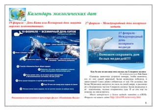 8
Календарь экологических дат
19 февраля – День Кита или Всемирный день защиты
морских млекопитающих.
Рекомендуем для семейного просмотра фильм «Освободите Вилли»
27 февраля – Международный день полярного
медведя.
Как белая медведица поселилась на Северном полюсе
По мотивам рассказа Теда Хьюга
Однажды животные устроили конкурс, чтобы выяснить,
кто из них самый красивый. Белая медведица победила, и
завистливый Сокол решил избавиться от неё. Он услышал, как
Белая Медведица жалуется на пыль на своей шкуре, и рассказал
ей о безупречном чистом Северном полюсе. Белая медведица и
её поклонники, тюлени отправились туда. И до сих пор ты
можешь их там встретить.
Много интересного о белом медведе читайте в «ОКНа.
Февраль» на нашем сайте http://dou188.ru/novosty.htm
 