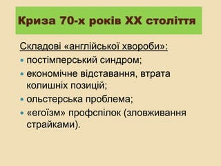 Криза 70-х років ХХ століття
Складові «англійської хвороби»:
 постімперський синдром;
 економічне відставання, втрата
колишніх позицій;
 ольстерська проблема;
 «егоїзм» профспілок (зловживання
страйками).
 