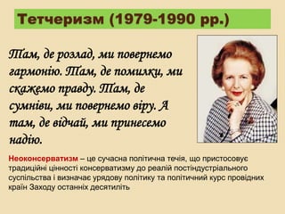 Тетчеризм (1979-1990 рр.)
Там, де розлад, ми повернемо
гармонію. Там, де помилки, ми
скажемо правду. Там, де
сумніви, ми повернемо віру. А
там, де відчай, ми принесемо
надію.
Неоконсерватизм – це сучасна політична течія, що пристосовує
традиційні цінності консерватизму до реалій постіндустріального
суспільства і визначає урядову політику та політичний курс провідних
країн Заходу останніх десятиліть
 