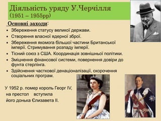 Діяльність уряду У.Черчілля
(1951 – 1955рр)
Основні заходи:
 Збереження статусу великої держави.
 Створення власної ядерної зброї.
 Збереження якомога більшої частини Британської
імперії. Стримування розпаду імперії.
 Тісний союз з США. Координація зовнішньої політики.
 Зміцнення фінансової системи, повернення довіри до
фунта стерлінга.
 Здійснення часткової денаціоналізації, скорочення
соціальних програм.
У 1952 р. помер король Георг IV,
на престол вступила
його донька Єлизавета II.
 