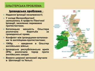 ОЛЬСТЕРСЬКА ПРОБЛЕМА
Ірландська проблема :
 Надання Ірландії незалежності;
 У складі Великобританії
залишилось 6 графств Північної
Ірландії, заселених переважно
протестантами.
 Католицька меншість Ольстера
розпочала боротьба за
громадянські права.
 Конфлікт між ірландцями-католика-
ми та англійцями-протестантами;
 1969р. - введення в Ольстер
англійських військ;
 Ірландська республіканська армія
(ІРА) розпочала терор проти
англійських солдат.
 Вимоги широкої автономії звучали
в Шотландії та Уельсі.
 