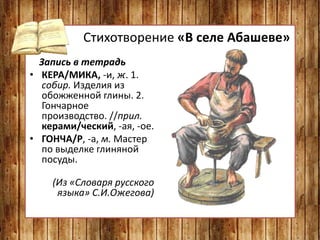 Стихотворение «В селе Абашеве»
Запись в тетрадь
• КЕРА/МИКА, -и, ж. 1.
собир. Изделия из
обожженной глины. 2.
Гончарное
производство. //прил.
керами/ческий, -ая, -ое.
• ГОНЧА/Р, -а, м. Мастер
по выделке глиняной
посуды.
(Из «Словаря русского
языка» С.И.Ожегова)
 