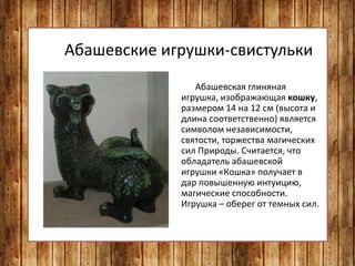Абашевские игрушки-свистульки
Абашевская глиняная
игрушка, изображающая кошку,
размером 14 на 12 см (высота и
длина соответственно) является
символом независимости,
святости, торжества магических
сил Природы. Считается, что
обладатель абашевской
игрушки «Кошка» получает в
дар повышенную интуицию,
магические способности.
Игрушка – оберег от темных сил.
 