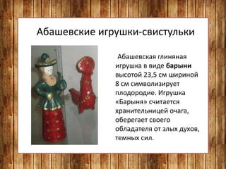 Абашевские игрушки-свистульки
Абашевская глиняная
игрушка в виде барыни
высотой 23,5 см шириной
8 см символизирует
плодородие. Игрушка
«Барыня» считается
хранительницей очага,
оберегает своего
обладателя от злых духов,
темных сил.
 