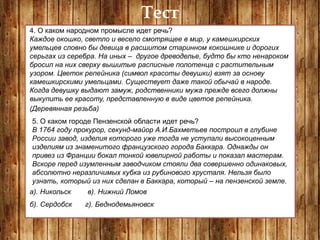 Тест
4. О каком народном промысле идет речь?
Каждое окошко, светло и весело смотрящее в мир, у камешкирских
умельцев словно бы девица в расшитом старинном кокошнике и дорогих
серьгах из серебра. На иных – другое древоделье, будто бы кто ненароком
бросил на них сверху вышитые расписные полотенца с растительным
узором. Цветок репейника (символ красоты девушки) взят за основу
камешкирскими умельцами. Существует даже такой обычай в народе.
Когда девушку выдают замуж, родственники мужа прежде всего должны
выкупить ее красоту, представленную в виде цветов репейника.
(Деревянная резьба)
5. О каком городе Пензенской области идет речь?
В 1764 году прокурор, секунд-майор А.И.Бахметьев построил в глубине
России завод, изделия которого уже тогда не уступали высокоценным
изделиям из знаменитого французского города Баккара. Однажды он
привез из Франции бокал тонкой ювелирной работы и показал мастерам.
Вскоре перед изумленным заводчиком стояли два совершенно одинаковых,
абсолютно неразличимых кубка из рубинового хрусталя. Нельзя было
узнать, который из них сделан в Баккара, который – на пензенской земле.
а). Никольск
б). Сердобск
в). Нижний Ломов
г). Беднодемьяновск
 