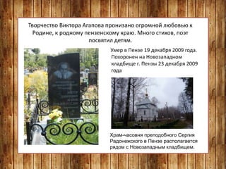 Творчество Виктора Агапова пронизано огромной любовью к
Родине, к родному пензенскому краю. Много стихов, поэт
посвятил детям.
Умер в Пензе 19 декабря 2009 года.
Похоронен на Новозападном
кладбище г. Пензы 23 декабря 2009
года
Храм-часовня преподобного Сергия
Радонежского в Пензе располагается
рядом с Новозападным кладбищем.
 