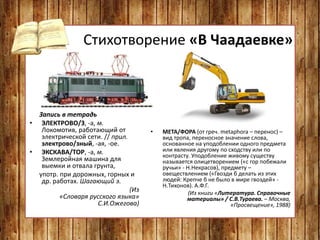 Стихотворение «В Чаадаевке»
Запись в тетрадь
• ЭЛЕКТРОВО/З, -а, м.
Локомотив, работающий от
электрической сети. // прил.
электрово/зный, -ая, -ое.
• ЭКСКАВА/ТОР, -а, м.
Землеройная машина для
выемки и отвала грунта,
употр. при дорожных, горных и
др. работах. Шагающий э.
(Из
«Словаря русского языка»
С.И.Ожегова)
• МЕТА/ФОРА (от греч. metaphora – перенос) –
вид тропа, переносное значение слова,
основанное на уподоблении одного предмета
или явления другому по сходству или по
контрасту. Уподобление живому существу
называется олицетворением («с гор побежали
ручьи» - Н.Некрасов), предмету –
овеществлением («Гвозди б делать из этих
людей: Крепче б не было в мире гвоздей» -
Н.Тихонов). А.Ф.Г.
(Из книги «Литература. Справочные
материалы» / С.В.Тураева. – Москва,
«Просвещение», 1988)
 