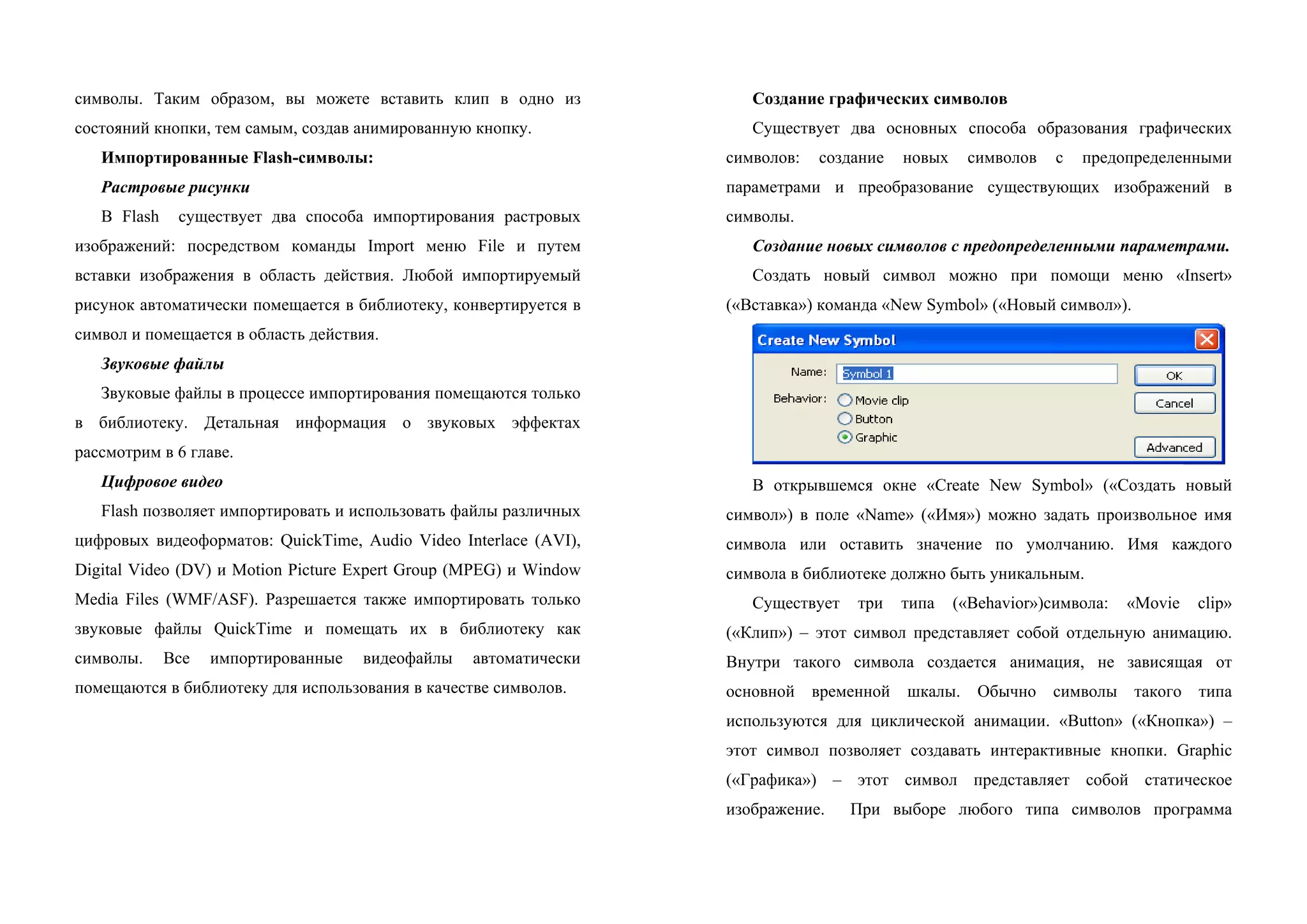символы. Таким образом, вы можете вставить клип в одно из
состояний кнопки, тем самым, создав анимированную кнопку.
Импортированные Flash-символы:
Растровые рисунки
В Flash существует два способа импортирования растровых
изображений: посредством команды Import меню File и путем
вставки изображения в область действия. Любой импортируемый
рисунок автоматически помещается в библиотеку, конвертируется в
символ и помещается в область действия.
Звуковые файлы
Звуковые файлы в процессе импортирования помещаются только
в библиотеку. Детальная информация о звуковых эффектах
рассмотрим в 6 главе.
Цифровое видео
Flash позволяет импортировать и использовать файлы различных
цифровых видеоформатов: QuickTime, Audio Video Interlace (AVI),
Digital Video (DV) и Motion Picture Expert Group (MPEG) и Window
Media Files (WMF/ASF). Разрешается также импортировать только
звуковые файлы QuickTime и помещать их в библиотеку как
символы. Все импортированные видеофайлы автоматически
помещаются в библиотеку для использования в качестве символов.
Создание графических символов
Существует два основных способа образования графических
символов: создание новых символов с предопределенными
параметрами и преобразование существующих изображений в
символы.
Создание новых символов с предопределенными параметрами.
Создать новый символ можно при помощи меню «Insert»
(«Вставка») команда «New Symbol» («Новый символ»).
В открывшемся окне «Create New Symbol» («Создать новый
символ») в поле «Name» («Имя») можно задать произвольное имя
символа или оставить значение по умолчанию. Имя каждого
символа в библиотеке должно быть уникальным.
Существует три типа («Behavior»)символа: «Movie clip»
(«Клип») – этот символ представляет собой отдельную анимацию.
Внутри такого символа создается анимация, не зависящая от
основной временной шкалы. Обычно символы такого типа
используются для циклической анимации. «Button» («Кнопка») –
этот символ позволяет создавать интерактивные кнопки. Graphic
(«Графика») – этот символ представляет собой статическое
изображение. При выборе любого типа символов программа
 