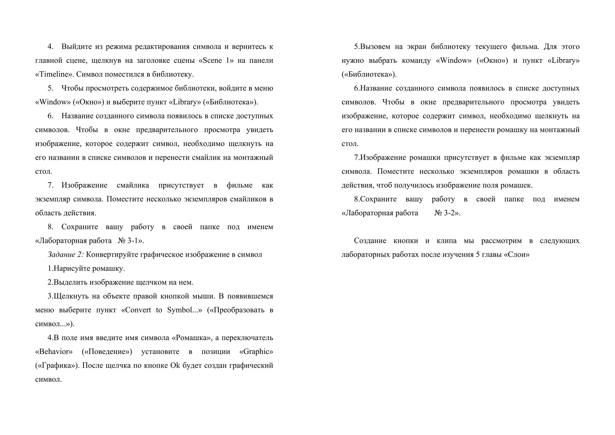 4. Выйдите из режима редактирования символа и вернитесь к
главной сцене, щелкнув на заголовке сцены «Scene 1» на панели
«Timeline». Символ поместился в библиотеку.
5. Чтобы просмотреть содержимое библиотеки, войдите в меню
«Window» («Окно») и выберите пункт «Library» («Библиотека»).
6. Название созданного символа появилось в списке доступных
символов. Чтобы в окне предварительного просмотра увидеть
изображение, которое содержит символ, необходимо щелкнуть на
его названии в списке символов и перенести смайлик на монтажный
стол.
7. Изображение смайлика присутствует в фильме как
экземпляр символа. Поместите несколько экземпляров смайликов в
область действия.
8. Сохраните вашу работу в своей папке под именем
«Лабораторная работа № 3-1».
Задание 2: Конвертируйте графическое изображение в символ
1.Нарисуйте ромашку.
2.Выделить изображение щелчком на нем.
3.Щелкнуть на объекте правой кнопкой мыши. В появившемся
меню выберите пункт «Convert to Symbol...» («Преобразовать в
символ...»).
4.В поле имя введите имя символа «Ромашка», а переключатель
«Behavior» («Поведение») установите в позиции «Graphic»
(«Графика»). После щелчка по кнопке Ok будет создан графический
символ.
5.Вызовем на экран библиотеку текущего фильма. Для этого
нужно выбрать команду «Window» («Окно») и пункт «Library»
(«Библиотека»).
6.Название созданного символа появилось в списке доступных
символов. Чтобы в окне предварительного просмотра увидеть
изображение, которое содержит символ, необходимо щелкнуть на
его названии в списке символов и перенести ромашку на монтажный
стол.
7.Изображение ромашки присутствует в фильме как экземпляр
символа. Поместите несколько экземпляров ромашки в область
действия, чтоб получилось изображение поля ромашек.
8.Сохраните вашу работу в своей папке под именем
«Лабораторная работа № 3-2».
Создание кнопки и клипа мы рассмотрим в следующих
лабораторных работах после изучения 5 главы «Слои»
 
