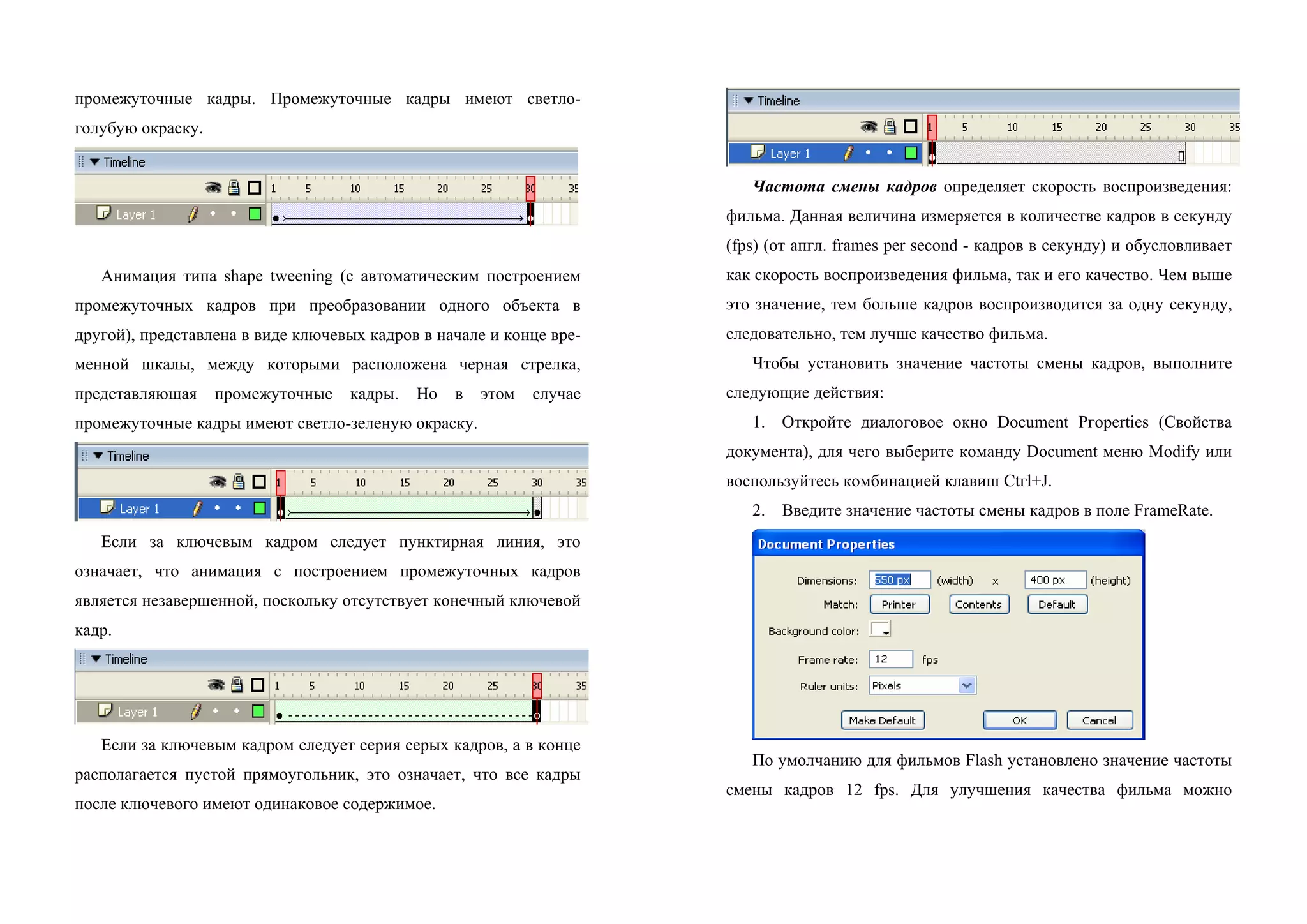 промежуточные кадры. Промежуточные кадры имеют светло-
голубую окраску.
Анимация типа shape tweening (с автоматическим построением
промежуточных кадров при преобразовании одного объекта в
другой), представлена в виде ключевых кадров в начале и конце вре-
менной шкалы, между которыми расположена черная стрелка,
представляющая промежуточные кадры. Но в этом случае
промежуточные кадры имеют светло-зеленую окраску.
Если за ключевым кадром следует пунктирная линия, это
означает, что анимация с построением промежуточных кадров
является незавершенной, поскольку отсутствует конечный ключевой
кадр.
Если за ключевым кадром следует серия серых кадров, а в конце
располагается пустой прямоугольник, это означает, что все кадры
после ключевого имеют одинаковое содержимое.
Частота смены кадров определяет скорость воспроизведения:
фильма. Данная величина измеряется в количестве кадров в секунду
(fps) (от апгл. frames рer second - кадров в секунду) и обусловливает
как скорость воспроизведения фильмa, так и его качество. Чем выше
это значение, тем больше кадров воспроизводится за одну секунду,
следовательно, тем лучше качество фильма.
Чтoбы установить значение частоты смены кадров, выполните
следующие действия:
1. Oткройте диалоговое окно Document Ргоperties (Свойства
документа), для чего выберите команду Document меню Modify или
воспользуйтесь комбинацией клавиш Ctгl+J.
2. Введите значение частоты смены кадров в поле FrameRate.
По умолчанию для фильмов Flash установлено значение частоты
смены кадров 12 fps. Для улучшения качества фильма можно
 