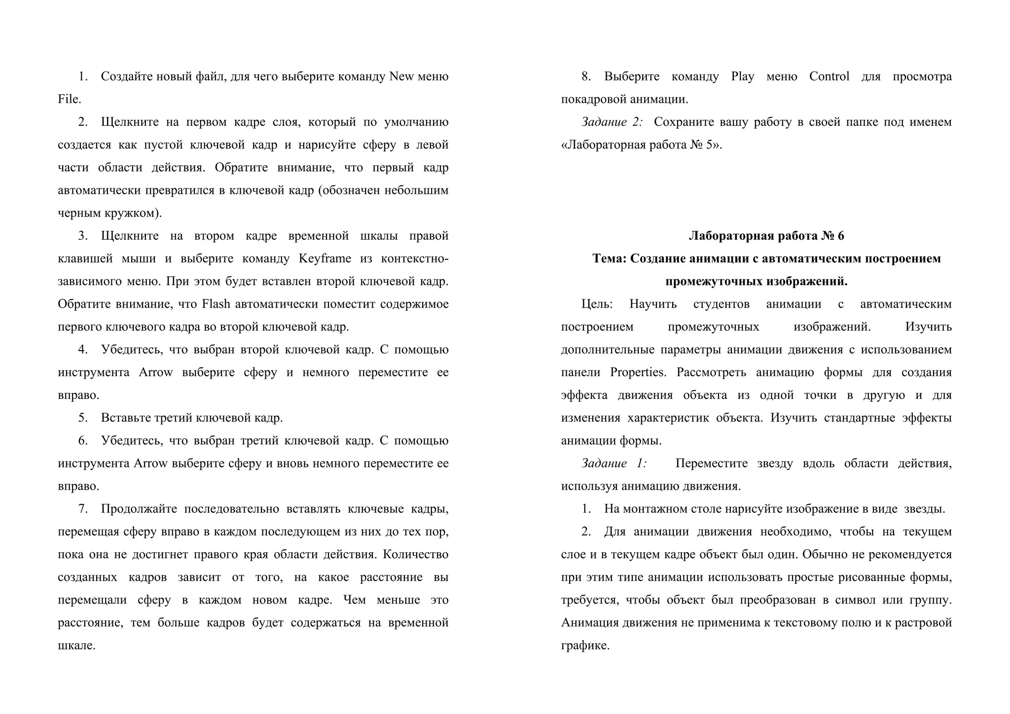 1. Создайте новый файл, для чего выберите команду Nеw меню
File.
2. Щелкните на первом кадре слоя, который по умолчанию
создается как пустой ключевой кадр и нарисуйте сферу в левой
части области действия. Обратите внимание, что первый кадр
автоматически превратился в ключевой кадр (обозначен небольшим
черным кружком).
3. Щелкните на втором кадре временной шкалы правой
клавишей мыши и выберите команду Keyframe из контекстно-
зависимого меню. При этом будет вставлен второй ключевой кадр.
Обратите внимание, что Flash автоматически поместит содержимое
первого ключевого кадра во второй ключевой кадр.
4. Убедитесь, что выбран второй ключевой кадр. С помощью
инструмента Arrow выберите сферу и немного переместите ее
вправо.
5. Вставьте третий ключевой кадр.
6. Убедитесь, что выбран третий ключевой кадр. С помощью
инструмента Arrow выберите сферу и вновь немного переместите ее
вправо.
7. Продолжайте последовательно вставлять ключевые кадры,
перемещая сферу вправо в каждом последующем из них до тех пор,
пока она не достигнет правого края области действия. Количество
созданных кадров зависит от того, на какое расстояние вы
перемещали сферу в каждом новом кадре. Чем меньше это
расстояние, тем больше кадров будет содержаться на временной
шкале.
8. Выберите команду Play меню Control для просмотра
покадровой анимации.
Задание 2: Сохраните вашу работу в своей папке под именем
«Лабораторная работа № 5».
Лабораторная работа № 6
Тема: Создание анимации с автоматическим построением
промежуточных изображений.
Цель: Научить студентов анимации с автоматическим
построением промежуточных изображений. Изучить
дополнительные параметры анимации движения с использованием
панели Properties. Рассмотреть анимацию формы для создания
эффекта движения объекта из одной точки в другую и для
изменения характеристик объекта. Изучить стандартные эффекты
анимации формы.
Задание 1: Переместите звезду вдоль области действия,
используя анимацию движения.
1. На монтажном столе нарисуйте изображение в виде звезды.
2. Для анимации движения необходимо, чтобы на текущем
слое и в текущем кадре объект был один. Обычно не рекомендуется
при этим типе анимации использовать простые рисованные формы,
требуется, чтобы объект был преобразован в символ или группу.
Анимация движения не применима к текстовому полю и к растровой
графике.
 