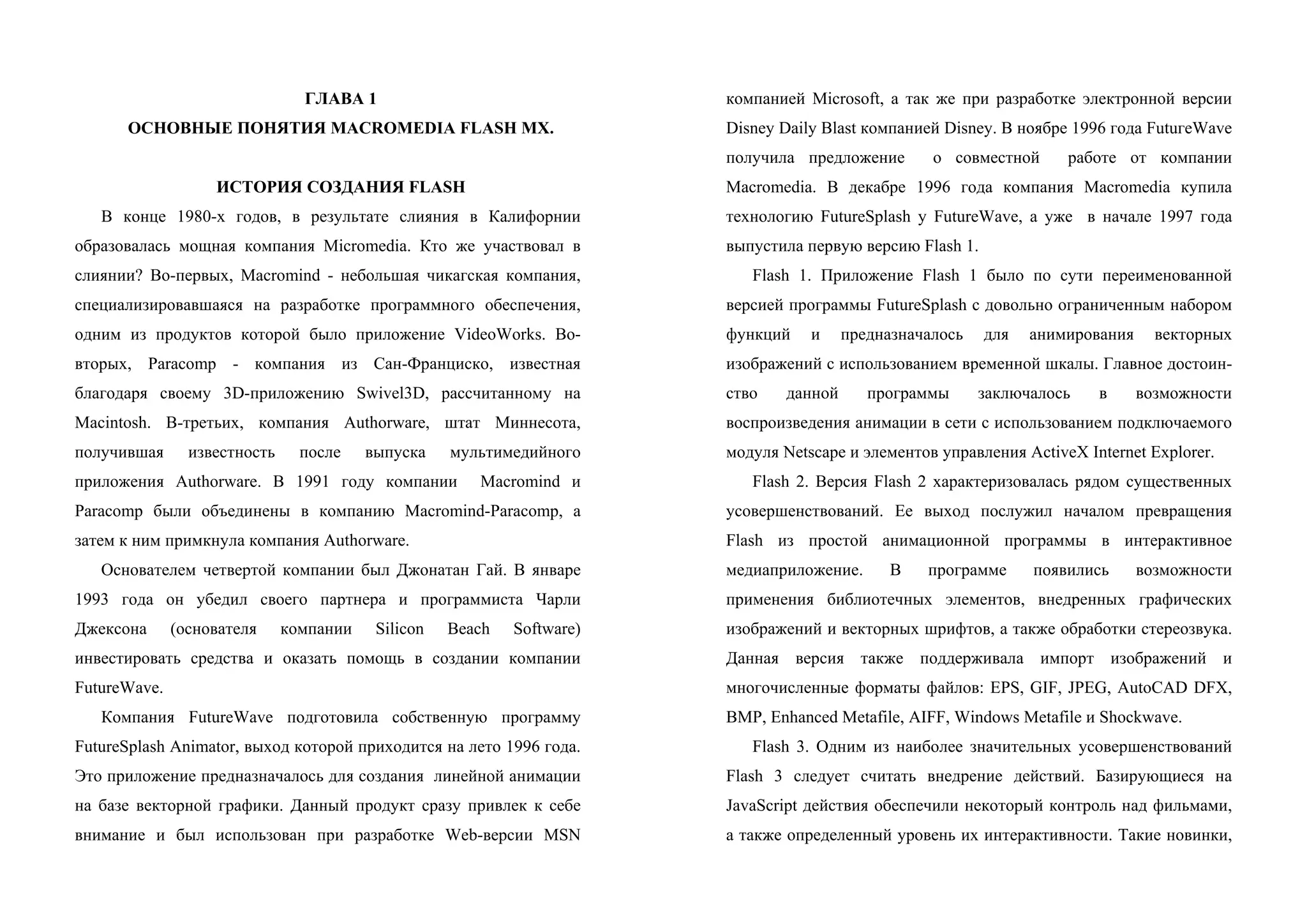 ГЛАВА 1
ОСНОВНЫЕ ПОНЯТИЯ MACROMEDIA FLASH MX.
ИСТОРИЯ СОЗДАНИЯ FLASH
В конце 1980-х годов, в результате слияния в Калифорнии
образовалась мощная компания Micromedia. Кто же участвовал в
слиянии? Во-первых, Macromind - небольшая чикагская компания,
специализировавшаяся на разработке программного обеспечения,
одним из продуктов которой было приложение VideoWorks. Во-
вторых, Рarасоmр - компания из Сан-Франциско, известная
благодаря своему 3D-приложению Swivel3D, рассчитанному на
Macintosh. В-третьих, компания Аuthоrwаrе, штат Миннесота,
получившая известность после выпуска мультимедийного
приложения Аuthоrwаrе. В 1991 году компании Macromind и
Раrасоmр были объединены в компанию Масrоmind-Paracomp, а
затем к ним примкнула компания Аuthоrwаrе.
Основателем четвертой компании был Джонатан Гай. В январе
1993 года он убедил своего партнера и программиста Чарли
Джексона (основателя компании Silicon Bеасh Sоftwаrе)
инвестировать средства и оказать помощь в создании компании
FutureWave.
Компания FutureWave подготовила собственную программу
FutureSplash Аnimаtоr, выход которой приходится на лето 1996 года.
Это приложение предназначалось для создания линейной анимации
на базе векторной графики. Данный продукт сразу привлек к себе
внимание и был использован при разработке Web-версии MSN
компанией Microsoft, а так же при разработке электронной версии
Disney Daily Blast компанией Disney. В ноябре 1996 года FutuгeWave
получила предложение о совместной работе от компании
Масrоmеdiа. В декабре 1996 года компания Масrоmеdiа купила
технологию FutureSplash у FutureWave, а уже в начале 1997 года
выпустила первую версию Flash 1.
Flash 1. Приложение Flash 1 было по сути переименованной
версией программы FutureSplash с довольно ограниченным набором
функций и предназначалось для анимирования векторных
изображений с использованием временной шкалы. Главное достоин-
ство данной программы заключалось в возможности
воспроизведения анимации в сети с использованием подключаемого
модуля Netscape и элементов управления ActiveX Internet Explorer.
Flash 2. Версия Flash 2 характеризовалась рядом существенных
усовершенствований. Ее выход послужил началом превращения
Flash из простой анимационной программы в интерактивное
медиаприложение. В программе появились возможности
применения библиотечных элементов, внедренных графических
изображений и векторных шрифтов, а также обработки стереозвука.
Данная версия также поддерживала импорт изображений и
многочисленные форматы файлов: EPS, GIF, JPEG, AutoCAD DFX,
ВМР, Enhanced Metafile, AIFF, Windows Metafile и Shockwave.
Flash 3. Одним из наиболее значительных усовершенствований
Flash 3 следует считать внедрение действий. Базирующиеся на
JavaScript действия обеспечили некоторый контроль над фильмами,
а также определенный уровень их интерактивности. Такие новинки,
 