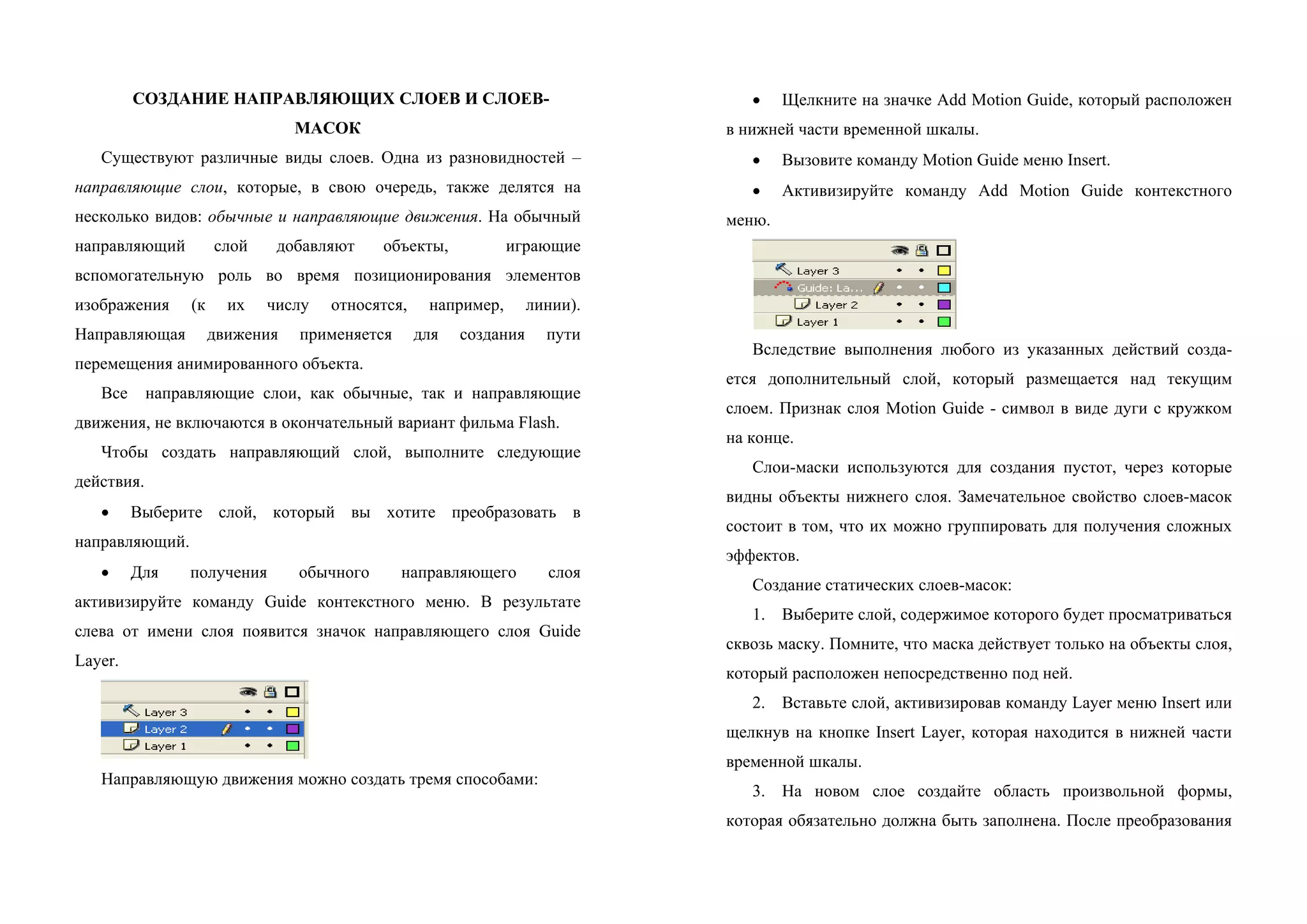 СОЗДАНИЕ НАПРАВЛЯЮЩИХ СЛОЕВ И СЛОЕВ-
МАСОК
Существуют различные виды слоев. Одна из разновидностей –
направляющие слои, которые, в свою очередь, также делятся на
несколько видов: обычные и направляющие движения. На обычный
направляющий слой добавляют объекты, играющие
вспомогательную роль во время позиционирования элементов
изобpaжения (к их числу относятся, например, линии).
Направляющая движения применяется для создания пути
перемещения анимированного объекта.
Все направляющие слои, как обычные, так и направляющие
движения, не включаются в окончательный вариант фильма Flash.
Чтобы создать направляющий слой, выполните следующие
действия.
• Выберите слой, который вы хотите преобразовать в
направляющий.
• Для получения обычного направляющего слоя
активизируйте команду Guide контекстного меню. В результате
слева от имени слоя появится значок направляющего слоя Guide
Layer.
Направляющую движения можно создать тремя способами:
• Щелкните на значке Add Motion Guide, который расположен
в нижней части временной шкалы.
• Вызовите команду Motion Guide меню Insert.
• Активизируйте команду Add Motion Guide контекстного
меню.
Вследствие выполнения любого из указанных действий созда-
eтся дополнительный слой, который размещается над текущим
слоем. Признак слоя Motion Guide - символ в виде дуги с кружком
на конце.
Слои-маски используются для создания пустот, через которые
видны объекты нижнего слоя. Замечательное свойство слоев-масок
состоит в том, что их можно группировать для получения сложных
эффектов.
Создание статических слоев-масок:
1. Выберите слой, содержимое которого будет просматриваться
сквозь маску. Помните, что маска действует только на объекты слоя,
который расположен непосредственно под ней.
2. Вставьте слой, активизировав команду Layer меню Insert или
щелкнув на кнопке Insert Layer, которая находится в нижней части
временной шкалы.
3. На новом слое создайте область произвольной формы,
которая обязательно должна быть заполнена. После преобразования
 