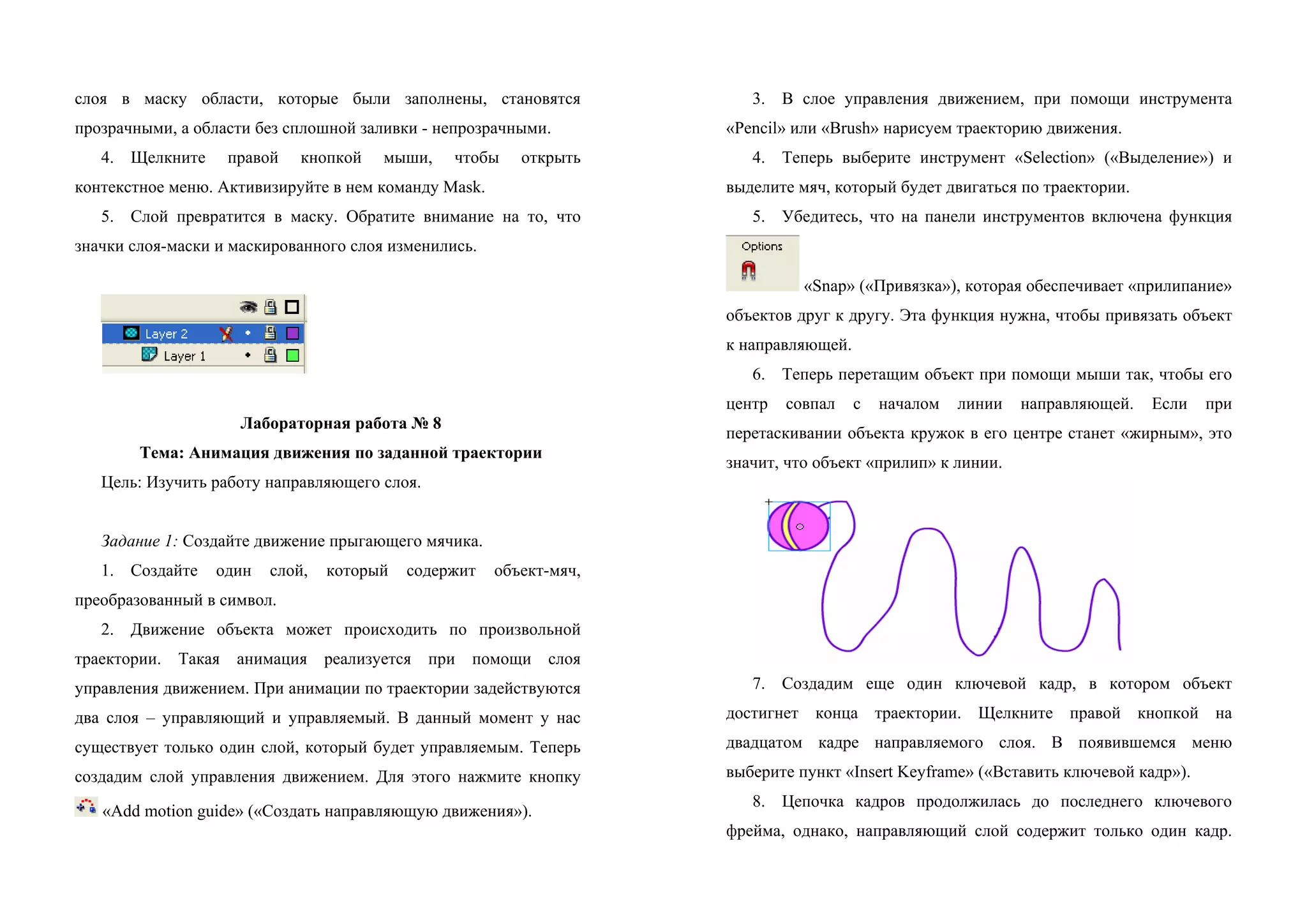 слоя в маску области, которые были заполнены, становятся
прозрачными, а области без сплошной заливки - непрозрачными.
4. Щелкните правой кнопкой мыши, чтобы открыть
контекстное меню. Активизируйте в нем команду Mask.
5. Слой превратится в маску. Обратите внимание на то, что
значки слоя-маски и маскированного слоя изменились.
Лабораторная работа № 8
Тема: Анимация движения по заданной траектории
Цель: Изучить работу направляющего слоя.
Задание 1: Создайте движение прыгающего мячика.
1. Создайте один слой, который содержит объект-мяч,
преобразованный в символ.
2. Движение объекта может происходить по произвольной
траектории. Такая анимация реализуется при помощи слоя
управления движением. При анимации по траектории задействуются
два слоя – управляющий и управляемый. В данный момент у нас
существует только один слой, который будет управляемым. Теперь
создадим слой управления движением. Для этого нажмите кнопку
«Add motion guide» («Создать направляющую движения»).
3. В слое управления движением, при помощи инструмента
«Pencil» или «Brush» нарисуем траекторию движения.
4. Теперь выберите инструмент «Selection» («Выделение») и
выделите мяч, который будет двигаться по траектории.
5. Убедитесь, что на панели инструментов включена функция
«Snap» («Привязка»), которая обеспечивает «прилипание»
объектов друг к другу. Эта функция нужна, чтобы привязать объект
к направляющей.
6. Теперь перетащим объект при помощи мыши так, чтобы его
центр совпал с началом линии направляющей. Если при
перетаскивании объекта кружок в его центре станет «жирным», это
значит, что объект «прилип» к линии.
7. Создадим еще один ключевой кадр, в котором объект
достигнет конца траектории. Щелкните правой кнопкой на
двадцатом кадре направляемого слоя. В появившемся меню
выберите пункт «Insert Keyframe» («Вставить ключевой кадр»).
8. Цепочка кадров продолжилась до последнего ключевого
фрейма, однако, направляющий слой содержит только один кадр.
 