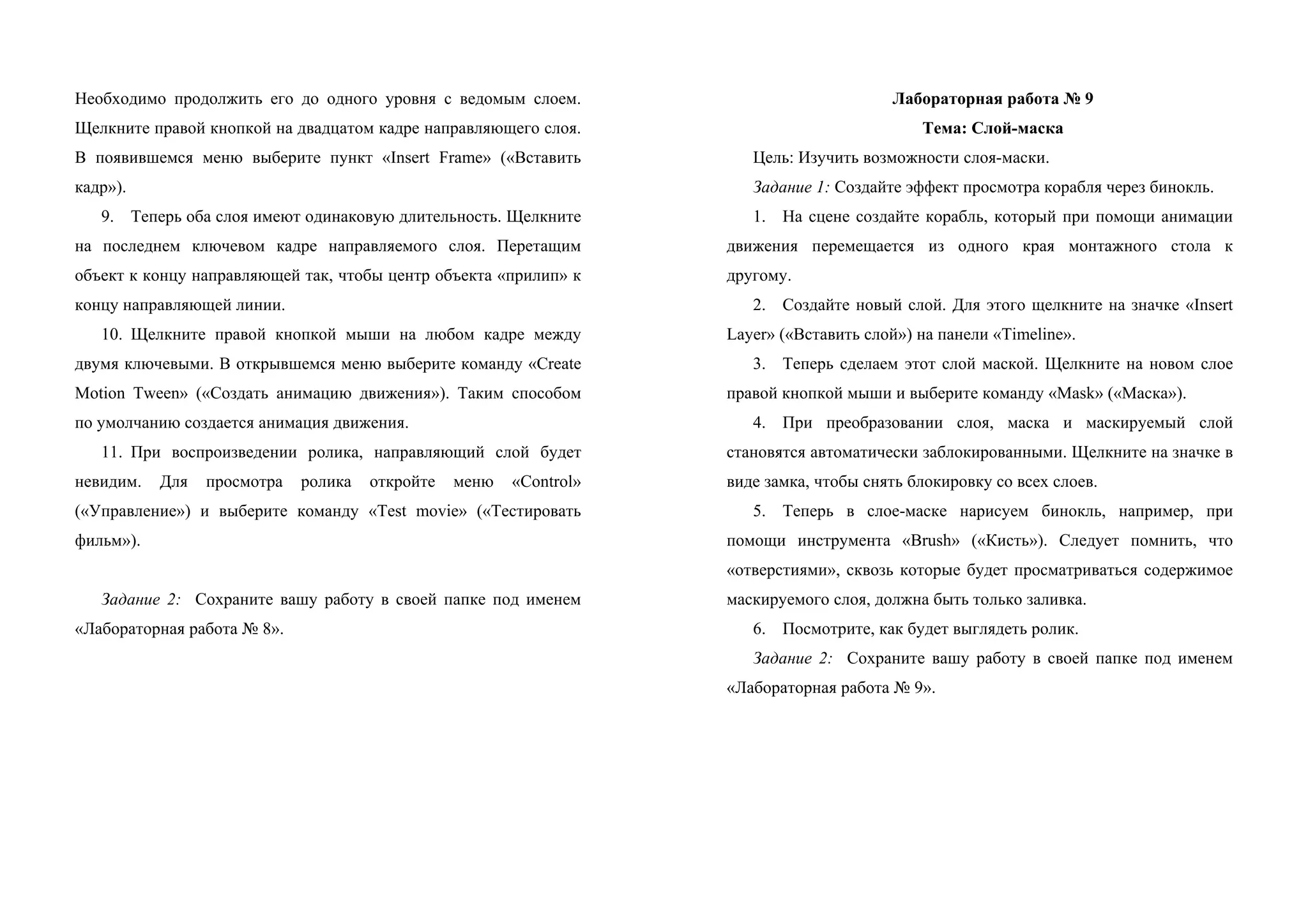 Необходимо продолжить его до одного уровня с ведомым слоем.
Щелкните правой кнопкой на двадцатом кадре направляющего слоя.
В появившемся меню выберите пункт «Insert Frame» («Вставить
кадр»).
9. Теперь оба слоя имеют одинаковую длительность. Щелкните
на последнем ключевом кадре направляемого слоя. Перетащим
объект к концу направляющей так, чтобы центр объекта «прилип» к
концу направляющей линии.
10. Щелкните правой кнопкой мыши на любом кадре между
двумя ключевыми. В открывшемся меню выберите команду «Create
Motion Tween» («Создать анимацию движения»). Таким способом
по умолчанию создается анимация движения.
11. При воспроизведении ролика, направляющий слой будет
невидим. Для просмотра ролика откройте меню «Control»
(«Управление») и выберите команду «Test movie» («Тестировать
фильм»).
Задание 2: Сохраните вашу работу в своей папке под именем
«Лабораторная работа № 8».
Лабораторная работа № 9
Тема: Слой-маска
Цель: Изучить возможности слоя-маски.
Задание 1: Создайте эффект просмотра корабля через бинокль.
1. На сцене создайте корабль, который при помощи анимации
движения перемещается из одного края монтажного стола к
другому.
2. Создайте новый слой. Для этого щелкните на значке «Insert
Layer» («Вставить слой») на панели «Timeline».
3. Теперь сделаем этот слой маской. Щелкните на новом слое
правой кнопкой мыши и выберите команду «Mask» («Маска»).
4. При преобразовании слоя, маска и маскируемый слой
становятся автоматически заблокированными. Щелкните на значке в
виде замка, чтобы снять блокировку со всех слоев.
5. Теперь в слое-маске нарисуем бинокль, например, при
помощи инструмента «Brush» («Кисть»). Следует помнить, что
«отверстиями», сквозь которые будет просматриваться содержимое
маскируемого слоя, должна быть только заливка.
6. Посмотрите, как будет выглядеть ролик.
Задание 2: Сохраните вашу работу в своей папке под именем
«Лабораторная работа № 9».
 