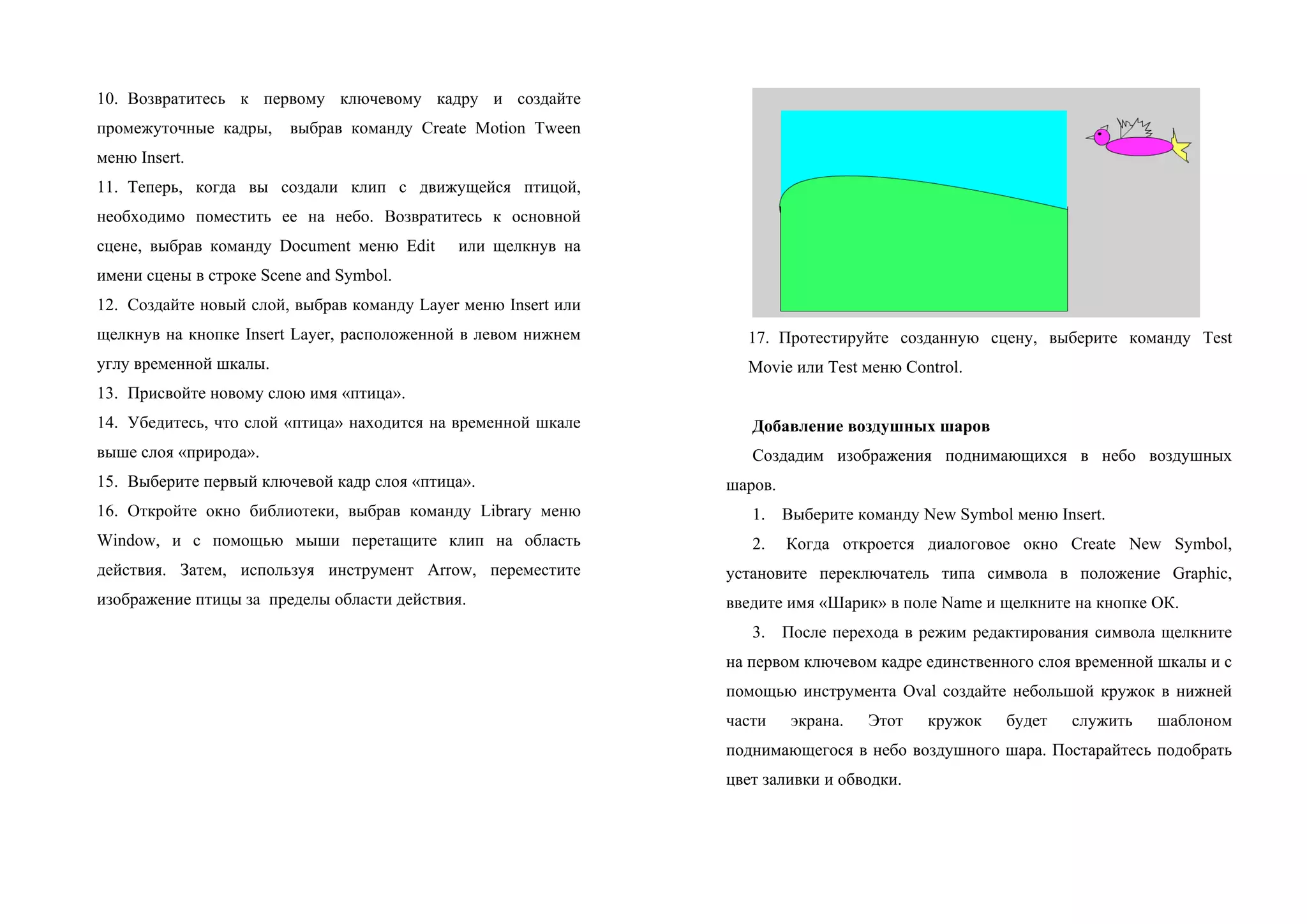 10. Возвратитесь к первому ключевому кадру и создайте
промежуточные кадры, выбрав команду Create Motion Tween
меню Insert.
11. Теперь, когда вы создали клип с движущейся птицой,
необходимо поместить ее на небо. Возвратитесь к основной
сцене, выбрав команду Document меню Edit или щелкнув на
имени сцены в строке Scene and Symbol.
12. Создайте новый слой, выбрав команду Layer меню Insert или
щелкнув на кнопке Insert Layer, расположенной в левом нижнем
углу временной шкалы.
13. Присвойте новому слою имя «птица».
14. Убедитесь, что слой «птица» находится на временной шкале
выше слоя «природа».
15. Выберите первый ключевой кадр слоя «птица».
16. Откройте окно библиотеки, выбрав команду Library меню
Window, и с помощью мыши перетащите клип на область
действия. Затем, используя инструмент Arrow, переместите
изображение птицы за пределы области действия.
17. Протестируйте созданную сцену, выберите команду Test
Movie или Test меню Control.
Добавление воздушных шаров
Создадим изображения поднимающихся в небо воздушных
шаров.
1. Выберите команду New Symbol меню Insert.
2. Когдa откроется диалоговое окно Create New Symbol,
установите переключатель типа символа в положение Graphic,
введите имя «Шарик» в поле Name и щелкните на кнопке ОК.
3. После перехода в режим редактирования символа щелкните
на первом ключевом кадре единственного слоя временной шкалы и с
помощью инструмента Oval создайте небольшой кружок в нижней
части экрана. Этот кружок будет служить шаблоном
поднимающегося в небо воздушного шара. Постарайтесь подобрать
цвет заливки и обводки.
 