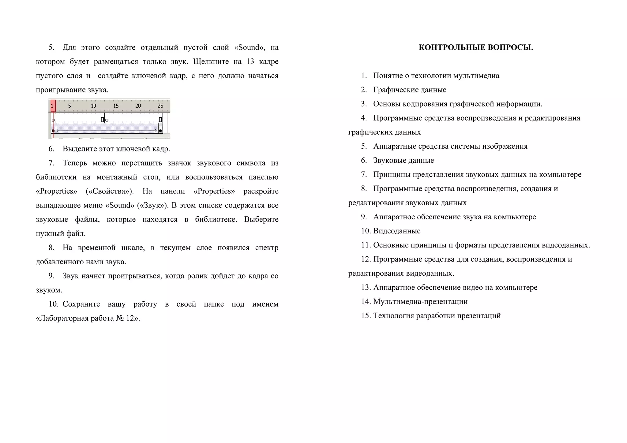 5. Для этого создайте отдельный пустой слой «Sound», на
котором будет размещаться только звук. Щелкните на 13 кадре
пустого слоя и создайте ключевой кадр, с него должно начаться
проигрывание звука.
6. Выделите этот ключевой кадр.
7. Теперь можно перетащить значок звукового символа из
библиотеки на монтажный стол, или воспользоваться панелью
«Properties» («Свойства»). На панели «Properties» раскройте
выпадающее меню «Sound» («Звук»). В этом списке содержатся все
звуковые файлы, которые находятся в библиотеке. Выберите
нужный файл.
8. На временной шкале, в текущем слое появился спектр
добавленного нами звука.
9. Звук начнет проигрываться, когда ролик дойдет до кадра со
звуком.
10. Сохраните вашу работу в своей папке под именем
«Лабораторная работа № 12».
КОНТРОЛЬНЫЕ ВОПРОСЫ.
1. Понятие о технологии мультимедиа
2. Графические данные
3. Основы кодирования графической информации.
4. Программные средства воспроизведения и редактирования
графических данных
5. Аппаратные средства системы изображения
6. Звуковые данные
7. Принципы представления звуковых данных на компьютере
8. Программные средства воспроизведения, создания и
редактирования звуковых данных
9. Аппаратное обеспечение звука на компьютере
10. Видеоданные
11. Основные принципы и форматы представления видеоданных.
12. Программные средства для создания, воспроизведения и
редактирования видеоданных.
13. Аппаратное обеспечение видео на компьютере
14. Мультимедиа-презентации
15. Технология разработки презентаций
 