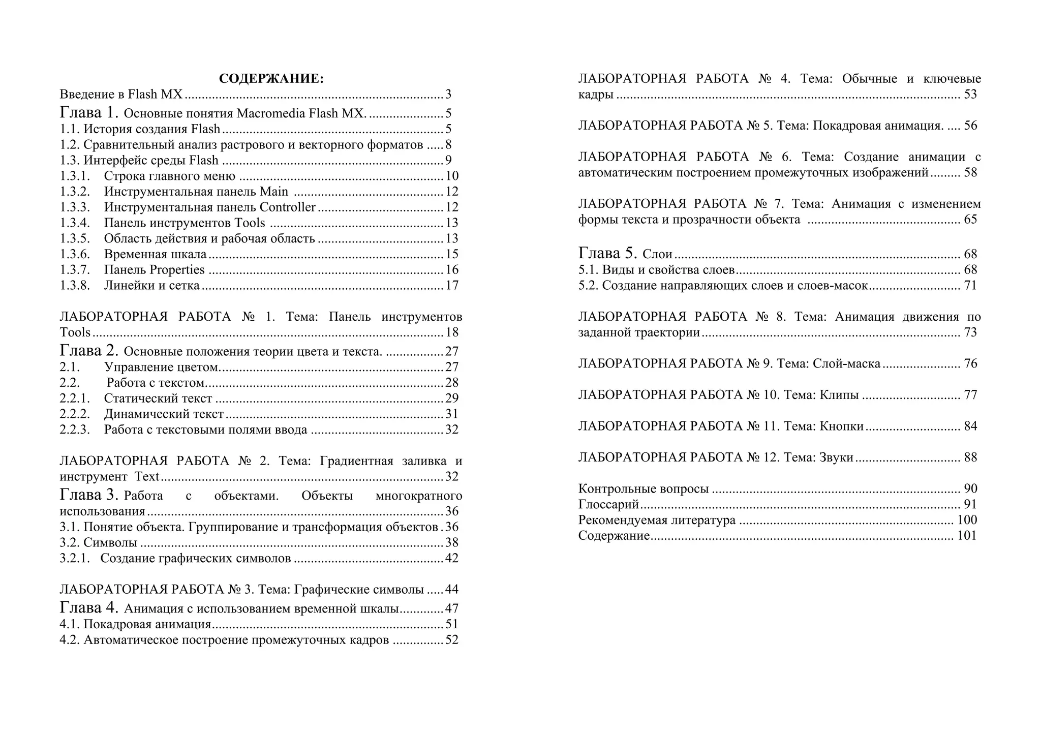 СОДЕРЖАНИЕ:
Введение в Flash MX............................................................................3
Глава 1. Основные понятия Macromedia Flash MX.......................5
1.1. История создания Flash.................................................................5
1.2. Сравнительный анализ растрового и векторного форматов .....8
1.3. Интерфейс среды Flash .................................................................9
1.3.1. Строка главного меню ............................................................10
1.3.2. Инструментальная панель Main ............................................12
1.3.3. Инструментальная панель Controller.....................................12
1.3.4. Панель инструментов Tools ...................................................13
1.3.5. Область действия и рабочая область .....................................13
1.3.6. Временная шкала.....................................................................15
1.3.7. Панель Properties .....................................................................16
1.3.8. Линейки и сетка.......................................................................17
ЛАБОРАТОРНАЯ РАБОТА № 1. Тема: Панель инструментов
Tools.......................................................................................................18
Глава 2. Основные положения теории цвета и текста. .................27
2.1. Управление цветом..................................................................27
2.2. Работа с текстом......................................................................28
2.2.1. Статический текст ...................................................................29
2.2.2. Динамический текст................................................................31
2.2.3. Работа с текстовыми полями ввода .......................................32
ЛАБОРАТОРНАЯ РАБОТА № 2. Тема: Градиентная заливка и
инструмент Text...................................................................................32
Глава 3. Работа с объектами. Объекты многократного
использования.......................................................................................36
3.1. Понятие объекта. Группирование и трансформация объектов.36
3.2. Символы .........................................................................................38
3.2.1. Создание графических символов ............................................42
ЛАБОРАТОРНАЯ РАБОТА № 3. Тема: Графические символы .....44
Глава 4. Анимация с использованием временной шкалы.............47
4.1. Покадровая анимация....................................................................51
4.2. Автоматическое построение промежуточных кадров ...............52
ЛАБОРАТОРНАЯ РАБОТА № 4. Тема: Обычные и ключевые
кадры ..................................................................................................... 53
ЛАБОРАТОРНАЯ РАБОТА № 5. Тема: Покадровая анимация. .... 56
ЛАБОРАТОРНАЯ РАБОТА № 6. Тема: Создание анимации с
автоматическим построением промежуточных изображений......... 58
ЛАБОРАТОРНАЯ РАБОТА № 7. Тема: Анимация с изменением
формы текста и прозрачности объекта ............................................. 65
Глава 5. Слои.................................................................................... 68
5.1. Виды и свойства слоев.................................................................. 68
5.2. Создание направляющих слоев и слоев-масок........................... 71
ЛАБОРАТОРНАЯ РАБОТА № 8. Тема: Анимация движения по
заданной траектории............................................................................ 73
ЛАБОРАТОРНАЯ РАБОТА № 9. Тема: Слой-маска....................... 76
ЛАБОРАТОРНАЯ РАБОТА № 10. Тема: Клипы ............................. 77
ЛАБОРАТОРНАЯ РАБОТА № 11. Тема: Кнопки............................ 84
ЛАБОРАТОРНАЯ РАБОТА № 12. Тема: Звуки............................... 88
Контрольные вопросы ......................................................................... 90
Глоссарий.............................................................................................. 91
Рекомендуемая литература ............................................................... 100
Содержание......................................................................................... 101
 