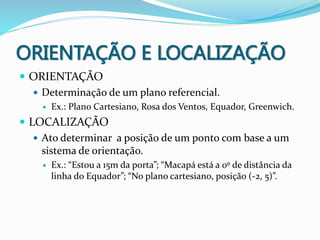 ORIENTAÇÃO E LOCALIZAÇÃO
 ORIENTAÇÃO
 Determinação de um plano referencial.
 Ex.: Plano Cartesiano, Rosa dos Ventos, Equador, Greenwich.
 LOCALIZAÇÃO
 Ato determinar a posição de um ponto com base a um
sistema de orientação.
 Ex.: “Estou a 15m da porta”; “Macapá está a 0º de distância da
linha do Equador”; “No plano cartesiano, posição (-2, 5)”.
 