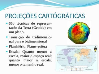 PROJEÇÕES CARTÓGRÁFICAS
 São técnicas de represen-
tação da Terra (Geoide) em
um plano.
 Transição do tridimensio-
nal para o bidimensional
 Planisfério: Plano+esfera
 Escala: Quanto menor a
escala, maior o espaço real;
quanto maior a escala;
menor o tamanho real.
 