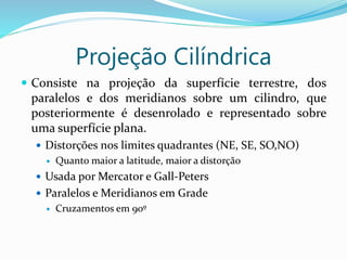 Projeção Cilíndrica
 Consiste na projeção da superfície terrestre, dos
paralelos e dos meridianos sobre um cilindro, que
posteriormente é desenrolado e representado sobre
uma superfície plana.
 Distorções nos limites quadrantes (NE, SE, SO,NO)
 Quanto maior a latitude, maior a distorção
 Usada por Mercator e Gall-Peters
 Paralelos e Meridianos em Grade
 Cruzamentos em 90º
 