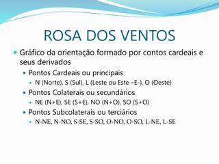 ROSA DOS VENTOS
 Gráfico da orientação formado por contos cardeais e
seus derivados
 Pontos Cardeais ou principais
 N (Norte), S (Sul), L (Leste ou Este –E-), O (Oeste)
 Pontos Colaterais ou secundários
 NE (N+E), SE (S+E), NO (N+O), SO (S+O)
 Pontos Subcolaterais ou terciários
 N-NE, N-NO, S-SE, S-SO, O-NO, O-SO, L-NE, L-SE
 