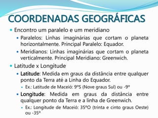 COORDENADAS GEOGRÁFICAS
 Encontro um paralelo e um meridiano
 Paralelos: Linhas imaginárias que cortam o planeta
horizontalmente. Principal Paralelo: Equador.
 Meridianos: Linhas imaginárias que cortam o planeta
verticalmente. Principal Meridiano: Greenwich.
 Latitude x Longitude
 Latitude: Medida em graus da distância entre qualquer
ponto da Terra até a Linha do Equador.
 Ex.: Latitude de Maceió: 9ºS (Nove graus Sul) ou -9º
 Longitude: Medida em graus da distância entre
qualquer ponto da Terra e a linha de Greenwich.
 Ex.: Longitude de Maceió: 35ºO (trinta e cinto graus Oeste)
ou -35º
 