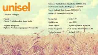 Universiti Selangor
Fakulti
Fakulti Pendidikan Dan Sains Sosial
Program Pengajian
Diploma Pendidikan(pengajian Prasekolah)
Siti Noor Fatihah Binti Shah Edin (3151001801)
Muhammad Izzudin Bin Ripin (3151004161)
Nurul Nadirah Binti Harun (3151006921)
Sonia A/P Maran (3151005831)
Kumpulan : Kohort 29
Kod Kursus : Mpu 2323
Nama Kursus : Agama-agama Di Malaysia
Nama Pensyarah : Cik Hasliza Binti Mohamad Ali
Tarikh Serahan : 26 April 2017
 