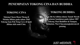 PENEMPATAN TOKONG CINA DAN BUDDHA
TOKONG CINA
Tokong Cheen Hoon Theng di
Melaka dibina pada tahun 1945
Tokong Sam Poh Tong Cave di Ipoh
dibina oleh sami Cina.
TOKONG BUDDHA
Puu Jih Syi dibina diatas Tanah Merah
di selatan Sandakan pada tahun 1987
Tokong Thai Buddhist di Tumpat,
Kelantan. Wat Chayamangkalaram di
penang.
 
