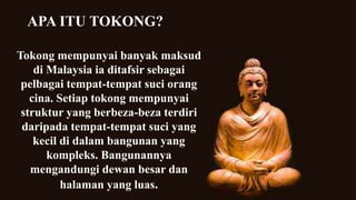 Tokong mempunyai banyak maksud
di Malaysia ia ditafsir sebagai
pelbagai tempat-tempat suci orang
cina. Setiap tokong mempunyai
struktur yang berbeza-beza terdiri
daripada tempat-tempat suci yang
kecil di dalam bangunan yang
kompleks. Bangunannya
mengandungi dewan besar dan
halaman yang luas.
APA ITU TOKONG?
 