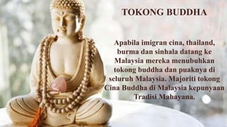 TOKONG BUDDHA
Apabila imigran cina, thailand,
burma dan sinhala datang ke
Malaysia mereka menubuhkan
tokong buddha dan puaknya di
seluruh Malaysia. Majoriti tokong
Cina Buddha di Malaysia kepunyaan
Tradisi Mahayana.
 