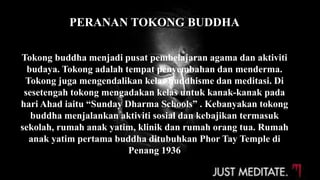 PERANAN TOKONG BUDDHA
Tokong buddha menjadi pusat pembelajaran agama dan aktiviti
budaya. Tokong adalah tempat penyembahan dan menderma.
Tokong juga mengendalikan kelas buddhisme dan meditasi. Di
sesetengah tokong mengadakan kelas untuk kanak-kanak pada
hari Ahad iaitu “Sunday Dharma Schools” . Kebanyakan tokong
buddha menjalankan aktiviti sosial dan kebajikan termasuk
sekolah, rumah anak yatim, klinik dan rumah orang tua. Rumah
anak yatim pertama buddha ditubuhkan Phor Tay Temple di
Penang 1936
 