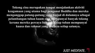 Tokong cina merupakan tempat menjalankan aktiviti
keagamaan yang utama bagi penganut Buddha dan mereka
menganggap patung-patung yang wujud di dalamnya sebagai
pelambangan tuhan kuam cina mempunyai banyak tokong
kerana mereka percaya bahawa setiap tuhan mempunyai
kuasa dan rahmat yang berbeza setiap satunya.
 