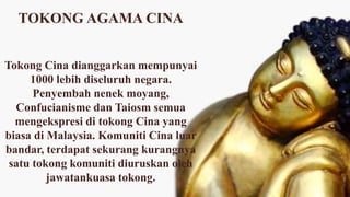 TOKONG AGAMA CINA
Tokong Cina dianggarkan mempunyai
1000 lebih diseluruh negara.
Penyembah nenek moyang,
Confucianisme dan Taiosm semua
mengekspresi di tokong Cina yang
biasa di Malaysia. Komuniti Cina luar
bandar, terdapat sekurang kurangnya
satu tokong komuniti diuruskan oleh
jawatankuasa tokong.
 