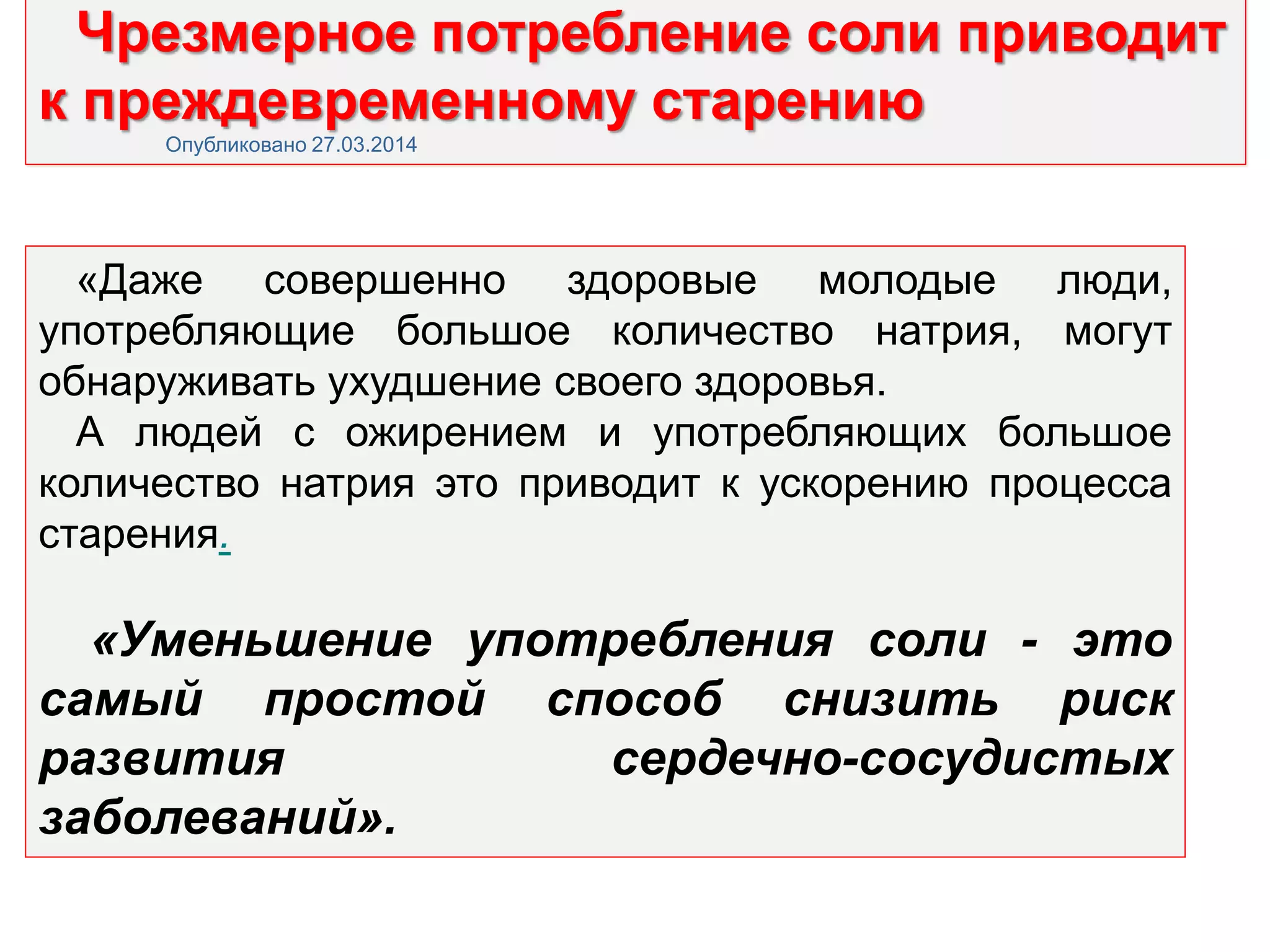 Чрезмерное потребление соли приводит
к преждевременному старению
Опубликовано 27.03.2014
«Даже совершенно здоровые молодые люди,
употребляющие большое количество натрия, могут
обнаруживать ухудшение своего здоровья.
А людей с ожирением и употребляющих большое
количество натрия это приводит к ускорению процесса
старения.
«Уменьшение употребления соли - это
самый простой способ снизить риск
развития сердечно-сосудистых
заболеваний».
 