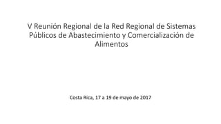 V Reunión Regional de la Red Regional de Sistemas
Públicos de Abastecimiento y Comercialización de
Alimentos
Costa Rica, 17 a 19 de mayo de 2017
 
