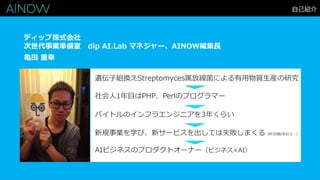 自己紹介
亀田 重幸
ディップ株式会社
次世代事業準備室 dip AI.Lab マネジャー、AINOW編集長
遺伝子組換えStreptomyces属放線菌による有用物質生産の研究
社会人1年目はPHP、Perlのプログラマー
新規事業を学び、新サービスを出しては失敗しまくる（約30個/年以上…）
バイトルのインフラエンジニアを3年くらい
AIビジネスのプロダクトオーナー（ビジネス×AI）
 