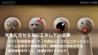 マネジメント方法
・バイトの店長を演じて、社員以上にコミュニケーション
・チームを作り一体感を出す、納期も自ら決めさせる
・成功体験を作って、自身を付けてもらう
学生に任せる為に工夫している事
 