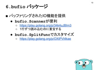 6.bufio パッケージ
■ バッファリングされたIO機能を提供
● bufio.Scannerが便利
○ https://play.golang.org/p/34k4uJBIm3
○ 1行ずつ読み込むのに重宝する
● bufio.SplitFuncでカスタマイズ
○ https://play.golang.org/p/OXtPVl4kae
10
 
