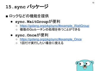 15.sync パッケージ
■ ロックなどの機能を提供
● sync.WaitGroupが便利
○ https://golang.org/pkg/sync/#example_WaitGroup
○ 複数のGoルーチンの処理を待つことができる
● sync.Onceが便利
○ https://golang.org/pkg/sync/#example_Once
○ 1回だけ実行したい場合に使える
19
 